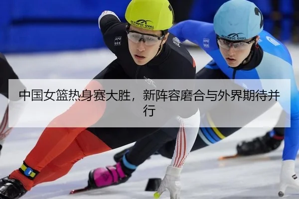 中国女篮热身赛大胜，新阵容磨合与外界期待并行